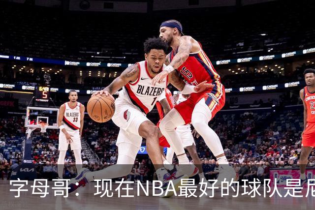 字母哥：现在NBA最好的球队是尼克斯，布伦森是最好的球员之一