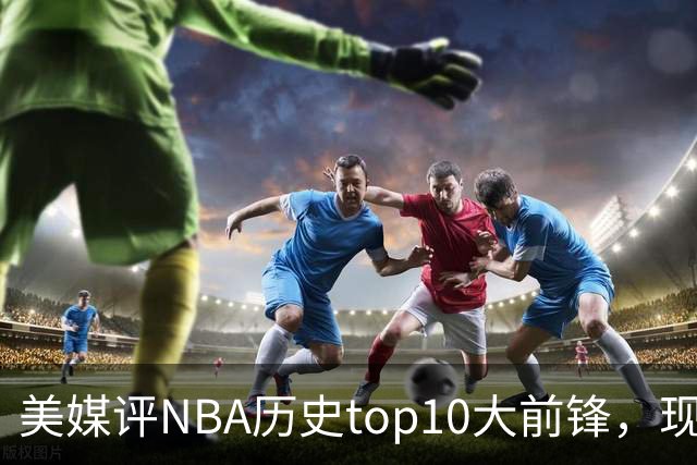 美媒评NBA历史top10大前锋，现役2人入选，字母哥仅第6，第1无悬念